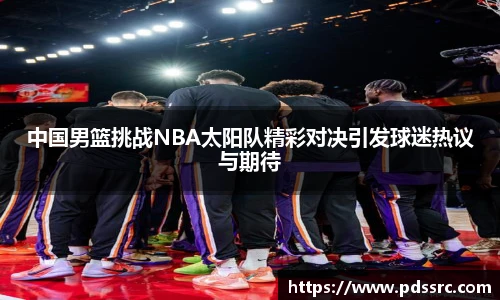 中国男篮挑战NBA太阳队精彩对决引发球迷热议与期待